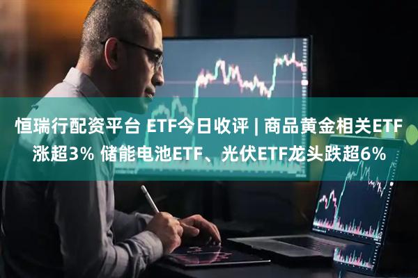 恒瑞行配资平台 ETF今日收评 | 商品黄金相关ETF涨超3% 储能电池ETF、光伏ETF龙头跌超6%