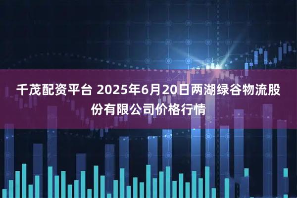 千茂配资平台 2025年6月20日两湖绿谷物流股份有限公司价格行情