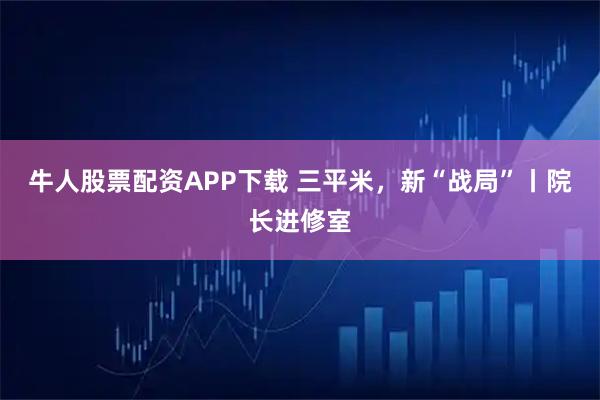 牛人股票配资APP下载 三平米，新“战局”丨院长进修室
