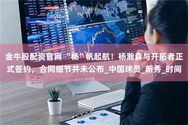 金牛股配资官网 “杨”帆起航！杨瀚森与开拓者正式签约，合同细节并未公布_中国球员_新秀_时间