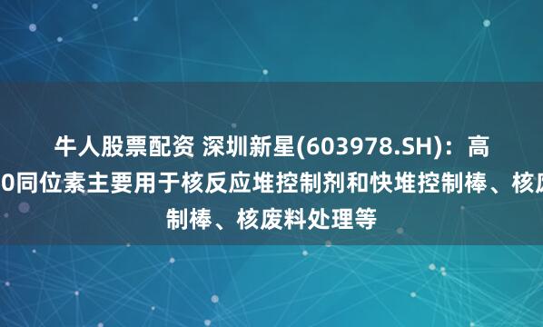牛人股票配资 深圳新星(603978.SH)：高丰度的硼10同位素主要用于核反应堆控制剂和快堆控制棒、核废料处理等