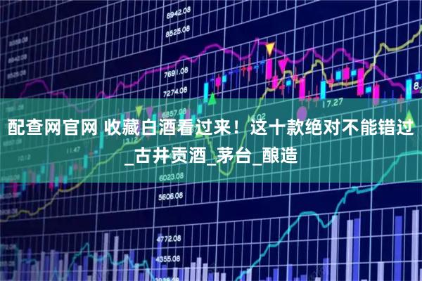 配查网官网 收藏白酒看过来！这十款绝对不能错过_古井贡酒_茅台_酿造