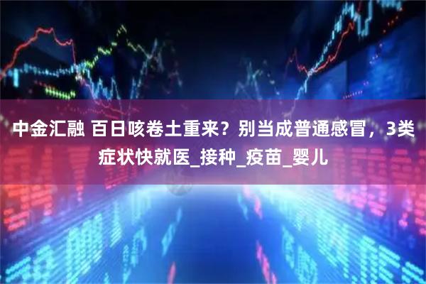 中金汇融 百日咳卷土重来？别当成普通感冒，3类症状快就医_接种_疫苗_婴儿