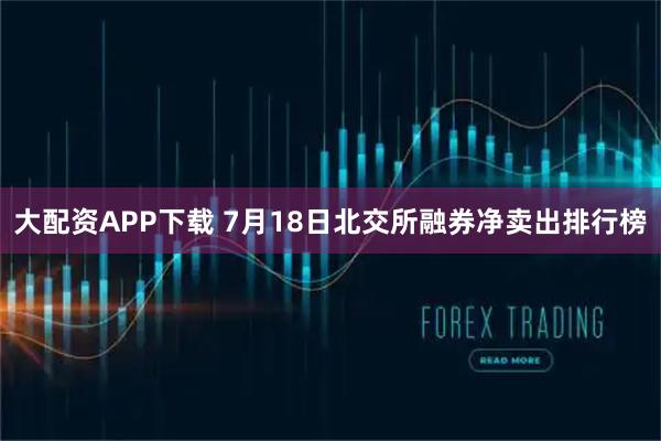 大配资APP下载 7月18日北交所融券净卖出排行榜