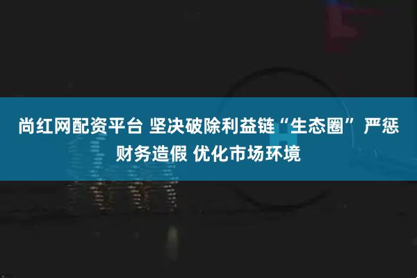 尚红网配资平台 坚决破除利益链“生态圈” 严惩财务造假 优化市场环境