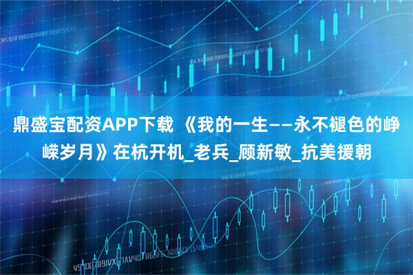 鼎盛宝配资APP下载 《我的一生——永不褪色的峥嵘岁月》在杭开机_老兵_顾新敏_抗美援朝