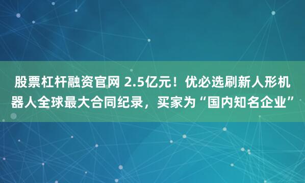 股票杠杆融资官网 2.5亿元！优必选刷新人形机器人全球最大合同纪录，买家为“国内知名企业”
