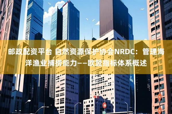 邮政配资平台 自然资源保护协会NRDC：管理海洋渔业捕捞能力——欧盟指标体系概述