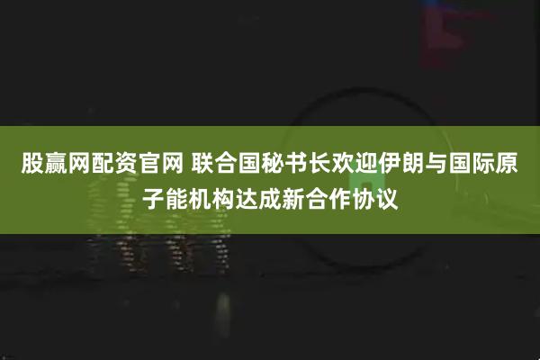 股赢网配资官网 联合国秘书长欢迎伊朗与国际原子能机构达成新合作协议