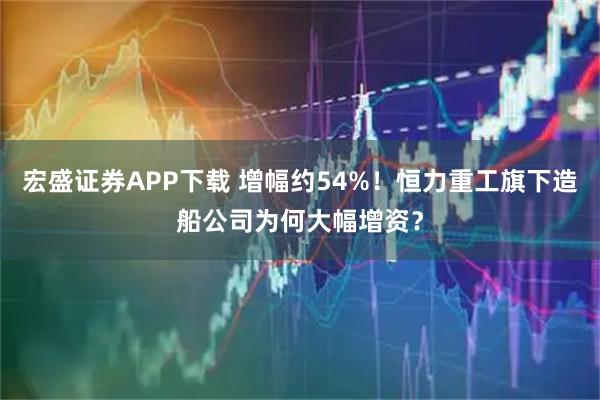 宏盛证券APP下载 增幅约54%！恒力重工旗下造船公司为何大幅增资？