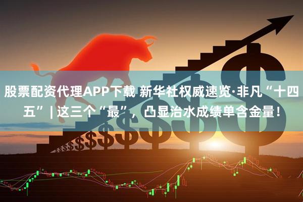 股票配资代理APP下载 新华社权威速览·非凡“十四五” | 这三个“最”，凸显治水成绩单含金量！