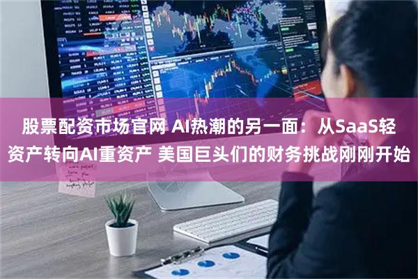股票配资市场官网 AI热潮的另一面：从SaaS轻资产转向AI重资产 美国巨头们的财务挑战刚刚开始