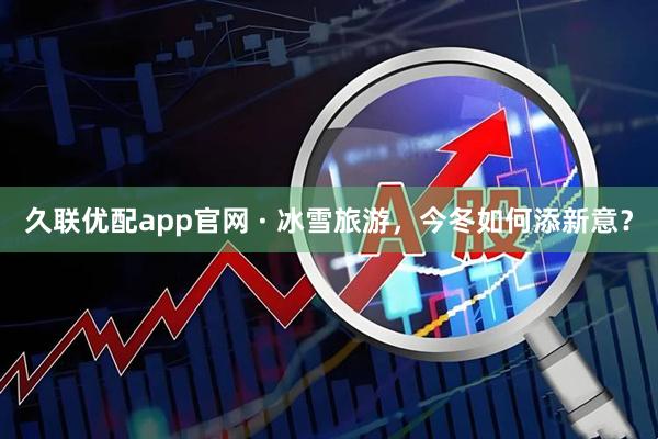 久联优配app官网 · 冰雪旅游，今冬如何添新意？