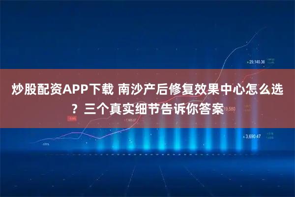 炒股配资APP下载 南沙产后修复效果中心怎么选？三个真实细节告诉你答案