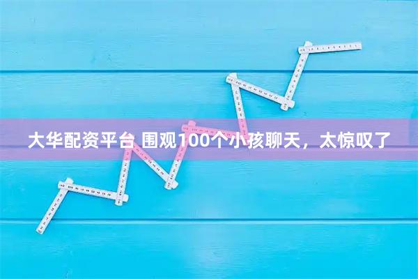 大华配资平台 围观100个小孩聊天，太惊叹了