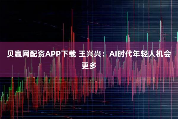 贝赢网配资APP下载 王兴兴：AI时代年轻人机会更多