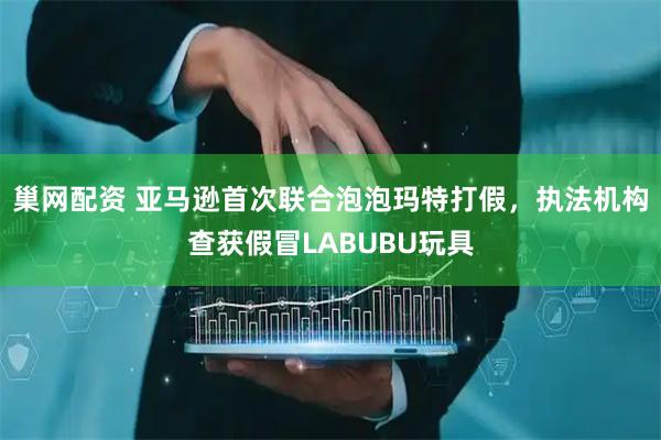巢网配资 亚马逊首次联合泡泡玛特打假，执法机构查获假冒LABUBU玩具