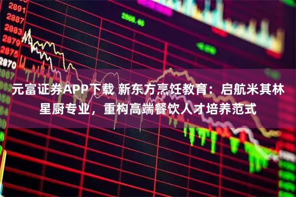 元富证券APP下载 新东方烹饪教育：启航米其林星厨专业，重构高端餐饮人才培养范式