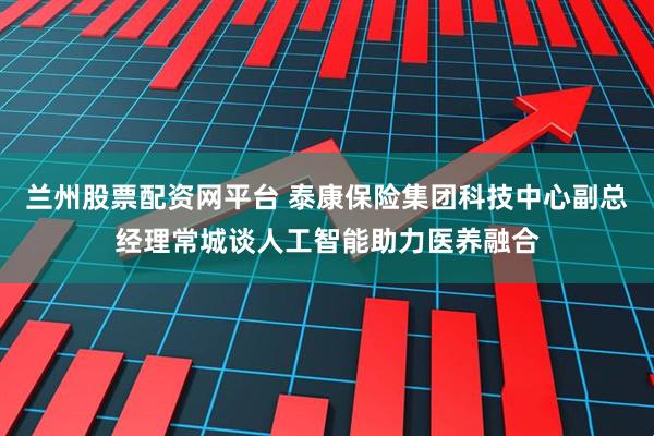 兰州股票配资网平台 泰康保险集团科技中心副总经理常城谈人工智能助力医养融合