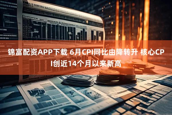 锦富配资APP下载 6月CPI同比由降转升 核心CPI创近14个月以来新高