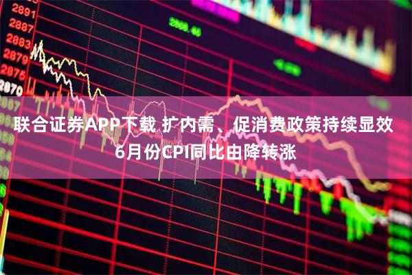 联合证券APP下载 扩内需、促消费政策持续显效 6月份CPI同比由降转涨