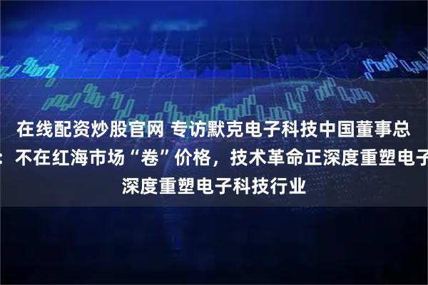在线配资炒股官网 专访默克电子科技中国董事总经理隋郁：不在红海市场“卷”价格，技术革命正深度重塑电子科技行业