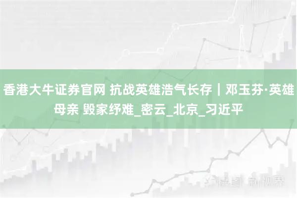 香港大牛证券官网 抗战英雄浩气长存｜邓玉芬·英雄母亲 毁家纾难_密云_北京_习近平