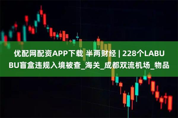 优配网配资APP下载 半两财经 | 228个LABUBU盲盒违规入境被查_海关_成都双流机场_物品