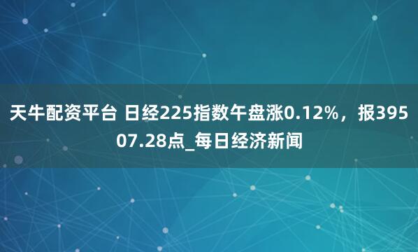 天牛配资平台 日经225指数午盘涨0.12%，报39507.28点_每日经济新闻