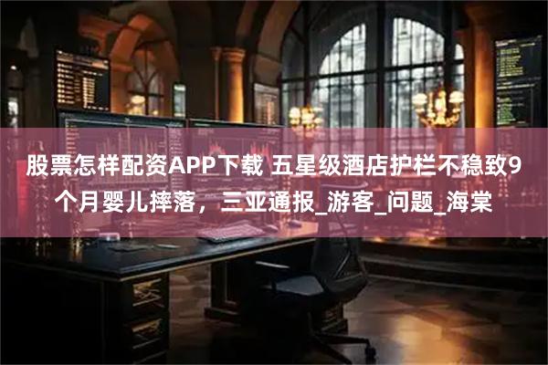 股票怎样配资APP下载 五星级酒店护栏不稳致9个月婴儿摔落，三亚通报_游客_问题_海棠