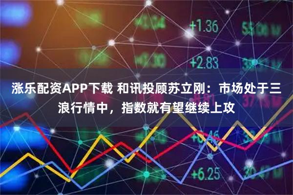 涨乐配资APP下载 和讯投顾苏立刚：市场处于三浪行情中，指数就有望继续上攻