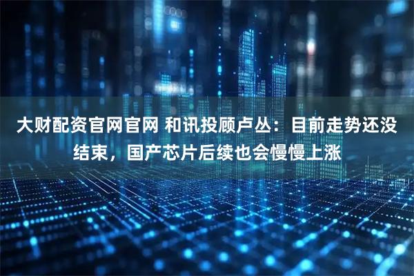 大财配资官网官网 和讯投顾卢丛：目前走势还没结束，国产芯片后续也会慢慢上涨