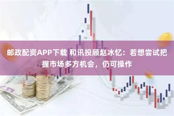 邮政配资APP下载 和讯投顾赵冰忆：若想尝试把握市场多方机会，仍可操作