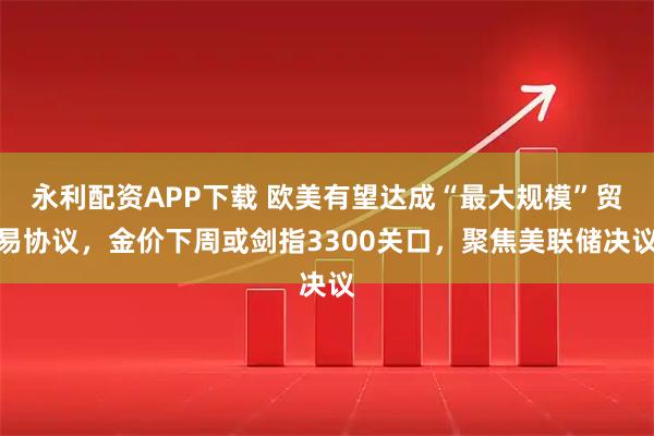 永利配资APP下载 欧美有望达成“最大规模”贸易协议，金价下周或剑指3300关口，聚焦美联储决议