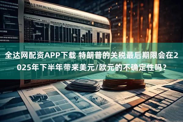 全达网配资APP下载 特朗普的关税最后期限会在2025年下半年带来美元/欧元的不确定性吗？