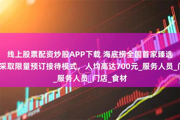 线上股票配资炒股APP下载 海底捞全国首家臻选店开业，采取限量预订接待模式，人均高达700元_服务人员_门店_食材