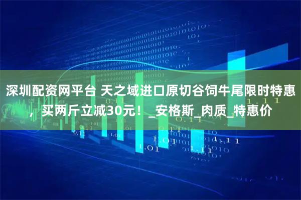 深圳配资网平台 天之域进口原切谷饲牛尾限时特惠，买两斤立减30元！_安格斯_肉质_特惠价