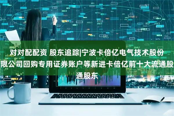 对对配配资 股东追踪|宁波卡倍亿电气技术股份有限公司回购专用证券账户等新进卡倍亿前十大流通股东