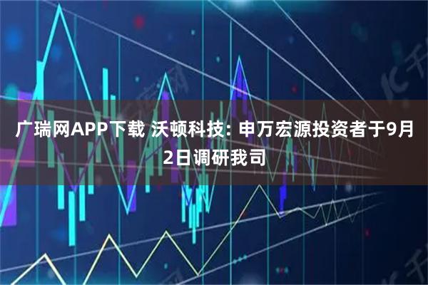 广瑞网APP下载 沃顿科技: 申万宏源投资者于9月2日调研我司