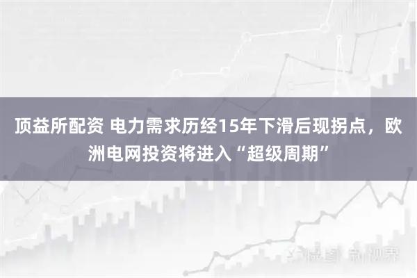 顶益所配资 电力需求历经15年下滑后现拐点，欧洲电网投资将进入“超级周期”