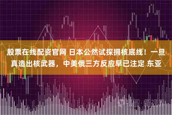 股票在线配资官网 日本公然试探拥核底线！一旦真造出核武器，中美俄三方反应早已注定 东亚