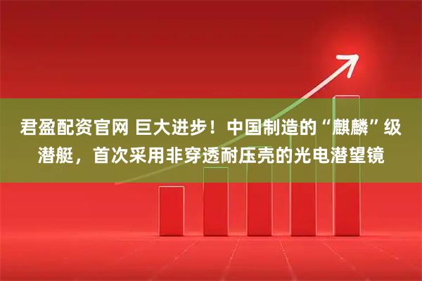 君盈配资官网 巨大进步！中国制造的“麒麟”级潜艇，首次采用非穿透耐压壳的光电潜望镜
